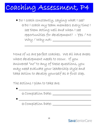 Coaching Assessment, P4
    Do I coach constantly, saying what I see?
      o Do I coach my team members every time I
         see them acting well and when I see
         opportunities for development? – Yes / No
         Why / Why not: _________________________
         ___________________________________________

  None of us are perfect coaches. We all have areas
  where development needs to occur. If you
  answered “no” to any of these questions, you
  may need evaluate your leadership style and
  take action to develop yourself as a first step.

  The actions I plan to take are:
    _______________________________________________
       o Completion Date: _________________________
    _______________________________________________
       o Completion Date: _________________________


                        19
 