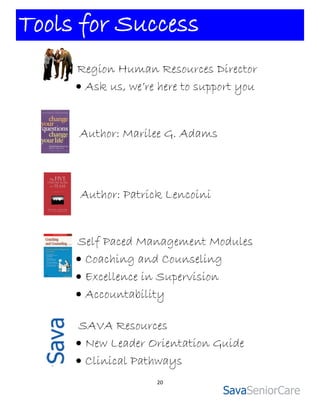 Tools for Success
     Region Human Resources Director
      Ask us, we’re here to support you


     Author: Marilee G. Adams



     Author: Patrick Lencoini


     Self Paced Management Modules
      Coaching and Counseling
      Excellence in Supervision
      Accountability

     SAVA Resources
      New Leader Orientation Guide
      Clinical Pathways
                    20
 