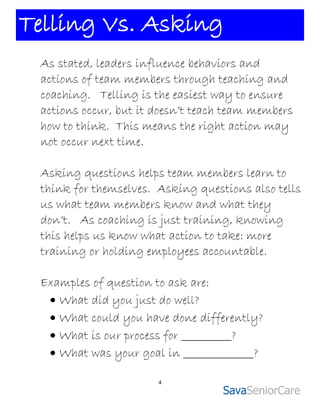 Telling Vs. Asking
 As stated, leaders influence behaviors and
 actions of team members through teaching and
 coaching. Telling is the easiest way to ensure
 actions occur, but it doesn’t teach team members
 how to think. This means the right action may
 not occur next time.

 Asking questions helps team members learn to
 think for themselves. Asking questions also tells
 us what team members know and what they
 don’t. As coaching is just training, knowing
 this helps us know what action to take: more
 training or holding employees accountable.

 Examples of question to ask are:
   What did you just do well?
   What could you have done differently?
   What is our process for __________?
   What was your goal in ______________?

                       4
 