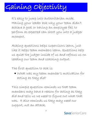 Gaining Objectivity
 It’s easy to jump into authoritarian mode.
 Having your leader ask why your team didn’t
 achieve a goal or having an employee fail to
 perform as expected can shoot you into a judger
 moment.

 Asking questions helps supervisors learn, just
 like it helps team members learn. Questions help
 us quiet the judger inside of us and refocus us on
 leading our team and coaching output.

 The first question to ask is:
   What was my team member’s motivation for
    acting as they did?

 This simple question reminds us that team
 members may have a reason for acting as they
 did and tells us we need to figure out what that
 was. It also reminds us they may need our
 support, not an attack.
                       7
 