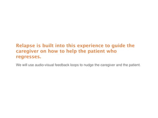 Relapse is built into this experience to guide the
caregiver on how to help the patient who
regresses.
We will use audio-visual feedback loops to nudge the caregiver and the patient.
 