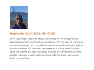 Stephanie Habif, EdD, MS, CHES
Steph specializes in behavior design and strategy for technology start-ups,
advertising agencies, and health care companies. She has over 15 years as an
academic practitioner, and currently conducts her research and design work at
Stanford University. Dr. Habif also has worked as a private health coach to
adults with lifestyle diseases like obesity. She has an overwhelming desire to
mobilize resources towards evidence-based, behavior-driven, user-centric
health care solutions.
 