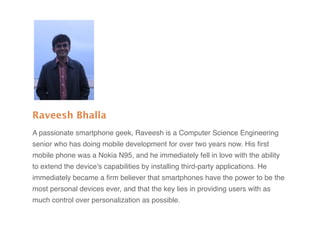 Raveesh Bhalla
A passionate smartphone geek, Raveesh is a Computer Science Engineering
senior who has doing mobile development for over two years now. His ﬁrst
mobile phone was a Nokia N95, and he immediately fell in love with the ability
to extend the device’s capabilities by installing third-party applications. He
immediately became a ﬁrm believer that smartphones have the power to be the
most personal devices ever, and that the key lies in providing users with as
much control over personalization as possible.
 