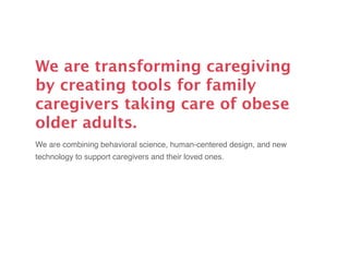 We are transforming caregiving
by creating tools for family
caregivers taking care of obese
older adults.
We are combining behavioral science, human-centered design, and new
technology to support caregivers and their loved ones.
 