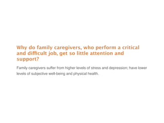 Why do family caregivers, who perform a critical
and difficult job, get so little attention and
support?
Family caregivers suffer from higher levels of stress and depression; have lower
levels of subjective well-being and physical health.
 