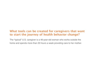 What tools can be created for caregivers that want
to start the journey of health behavior change?
The “typical” U.S. caregiver is a 46-year-old woman who works outside the
home and spends more than 20 hours a week providing care to her mother.
 