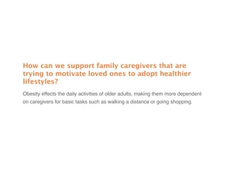 How can we support family caregivers that are
trying to motivate loved ones to adopt healthier
lifestyles?
Obesity effects the daily activities of older adults, making them more dependent
on caregivers for basic tasks such as walking a distance or going shopping.
 