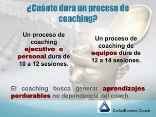 ¿Cuánto dura un proceso de
coaching?
El coaching busca generar aprendizajes
perdurables no dependencia del coach.
CarlosBecerra Coach
Un proceso de
coaching
ejecutivo o
personal dura de
10 a 12 sesiones.
Un proceso de
coaching de
equipos dura de
12 a 14 sesiones.
 