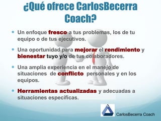 ¿Qué ofrece CarlosBecerra
Coach?
 Un enfoque fresco a tus problemas, los de tu
equipo o de tus ejecutivos.
 Una oportunidad para mejorar el rendimiento y
bienestar tuyo y/o de tus colaboradores.
 Una amplia experiencia en el manejo de
situaciones de conflicto personales y en los
equipos.
 Herramientas actualizadas y adecuadas a
situaciones específicas.
CarlosBecerra Coach
 