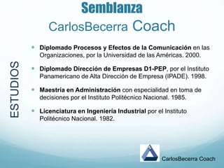 Semblanza
CarlosBecerra Coach
 Diplomado Procesos y Efectos de la Comunicación en las
Organizaciones, por la Universidad de las Américas. 2000.
 Diplomado Dirección de Empresas D1-PEP, por el Instituto
Panamericano de Alta Dirección de Empresa (IPADE). 1998.
 Maestría en Administración con especialidad en toma de
decisiones por el Instituto Politécnico Nacional. 1985.
 Licenciatura en Ingeniería Industrial por el Instituto
Politécnico Nacional. 1982.
CarlosBecerra Coach
ESTUDIOS
 