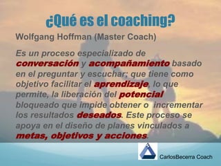 ¿Qué es el coaching?
Wolfgang Hoffman (Master Coach)
Es un proceso especializado de
conversación y acompañamiento basado
en el preguntar y escuchar; que tiene como
objetivo facilitar el aprendizaje, lo que
permite, la liberación del potencial
bloqueado que impide obtener o incrementar
los resultados deseados. Este proceso se
apoya en el diseño de planes vinculados a
metas, objetivos y acciones.
CarlosBecerra Coach
 