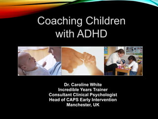 Coaching Children
with ADHD
Dr. Caroline White
Incredible Years Trainer
Consultant Clinical Psychologist
Head of CAPS Early Intervention
Manchester, UK
 