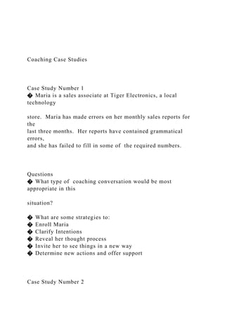 Coaching Case Studies
Case Study Number 1
� Maria is a sales associate at Tiger Electronics, a local
technology
store. Maria has made errors on her monthly sales reports for
the
last three months. Her reports have contained grammatical
errors,
and she has failed to fill in some of the required numbers.
Questions
� What type of coaching conversation would be most
appropriate in this
situation?
� What are some strategies to:
� Enroll Maria
� Clarify Intentions
� Reveal her thought process
� Invite her to see things in a new way
� Determine new actions and offer support
Case Study Number 2
 
