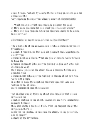 client brings. Perhaps by asking the following questions you can
appreciate the
way coaching fits into your client’s array of commitments:
1. What could interrupt this coaching program for you?
2. How does coaching fit into what you’re already doing?
3. How will you respond when the program seems to be going
too slowly, or
gets boring, or repetitious, or even seems pointless?
The other side of the conversation is what commitment you’re
bringing as
a coach. I recommend that you ask yourself these questions to
clarify your
commitment as a coach. What are you willing to work through
to have the
program succeed? What are you willing to give up? What will
discourage you?
How many times can the client break a promise before you
abandon your
commitment? What are you willing to change about how you
work with people
in order to make the coaching program succeed? Are you
willing to be, at times,
more committed than the client is?
Yet another way of thinking about enrollment is that it’s an
invitation the
coach is making to the client. Invitations are very interesting
requests because
they also imply a promise. First, from the request end of the
invitation, there is
room for the invitee, in this case the client, to say yes or no,
and to modify
aspects of the invitation.
 