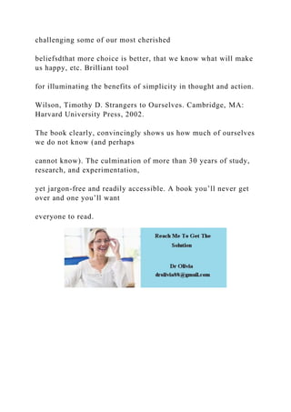 challenging some of our most cherished
beliefsdthat more choice is better, that we know what will make
us happy, etc. Brilliant tool
for illuminating the benefits of simplicity in thought and action.
Wilson, Timothy D. Strangers to Ourselves. Cambridge, MA:
Harvard University Press, 2002.
The book clearly, convincingly shows us how much of ourselves
we do not know (and perhaps
cannot know). The culmination of more than 30 years of study,
research, and experimentation,
yet jargon-free and readily accessible. A book you’ll never get
over and one you’ll want
everyone to read.
 