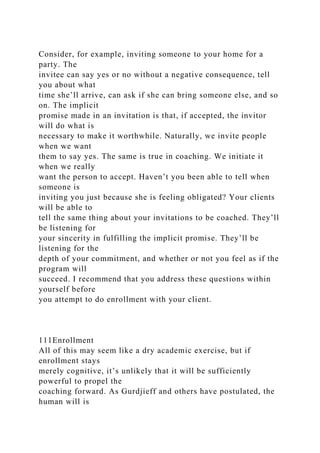 Consider, for example, inviting someone to your home for a
party. The
invitee can say yes or no without a negative consequence, tell
you about what
time she’ll arrive, can ask if she can bring someone else, and so
on. The implicit
promise made in an invitation is that, if accepted, the invitor
will do what is
necessary to make it worthwhile. Naturally, we invite people
when we want
them to say yes. The same is true in coaching. We initiate it
when we really
want the person to accept. Haven’t you been able to tell when
someone is
inviting you just because she is feeling obligated? Your clients
will be able to
tell the same thing about your invitations to be coached. They’ll
be listening for
your sincerity in fulfilling the implicit promise. They’ll be
listening for the
depth of your commitment, and whether or not you feel as if the
program will
succeed. I recommend that you address these questions within
yourself before
you attempt to do enrollment with your client.
111Enrollment
All of this may seem like a dry academic exercise, but if
enrollment stays
merely cognitive, it’s unlikely that it will be sufficiently
powerful to propel the
coaching forward. As Gurdjieff and others have postulated, the
human will is
 