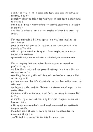 not directly tied to the human intellect. Emotion fits between
the two. You’ve
probably observed this when you’ve seen that people know what
to do and yet
don’t do it. People who continue to smoke cigarettes or engage
in other self-
destructive behavior are clear examples of what I’m speaking
about.
I’m recommending that you speak in a way that touches the
emotions of
your client when you’re doing enrollment, because emotions
directly affect the
will. All great coaches, in sports for example, have always
known this and have
spoken directly and sometimes exclusively to the emotions.
I’m not saying that your client has to cry or be moved to
profound joy, but
work to find a way to have your client experience an affective
connection to the
coaching. Naturally this will be easier or harder to accomplish
according to the
particular client, but it’s almost always possible to find a way to
stir some
feeling about the subject. The more profound the change you are
going after,
the more profound the emotional force necessary to accomplish
it. For
example, if you are just coaching to improve a pedestrian skill
like designing
a filing system, you don’t need much emotional connection to
the project. On
the other hand, if you’re working with a client to alter the
direction of her life,
you’ll find it important to tap into her emotions.
 