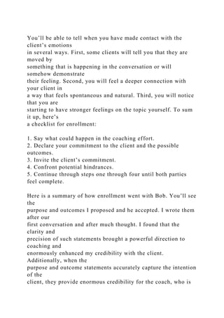You’ll be able to tell when you have made contact with the
client’s emotions
in several ways. First, some clients will tell you that they are
moved by
something that is happening in the conversation or will
somehow demonstrate
their feeling. Second, you will feel a deeper connection with
your client in
a way that feels spontaneous and natural. Third, you will notice
that you are
starting to have stronger feelings on the topic yourself. To sum
it up, here’s
a checklist for enrollment:
1. Say what could happen in the coaching effort.
2. Declare your commitment to the client and the possible
outcomes.
3. Invite the client’s commitment.
4. Confront potential hindrances.
5. Continue through steps one through four until both parties
feel complete.
Here is a summary of how enrollment went with Bob. You’ll see
the
purpose and outcomes I proposed and he accepted. I wrote them
after our
first conversation and after much thought. I found that the
clarity and
precision of such statements brought a powerful direction to
coaching and
enormously enhanced my credibility with the client.
Additionally, when the
purpose and outcome statements accurately capture the intention
of the
client, they provide enormous credibility for the coach, who is
 