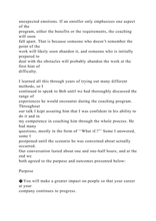 unexpected emotions. If an enroller only emphasizes one aspect
of the
program, either the benefits or the requirements, the coaching
will soon
fall apart. That is because someone who doesn’t remember the
point of the
work will likely soon abandon it, and someone who is initially
prepared to
deal with the obstacles will probably abandon the work at the
first hint of
difficulty.
I learned all this through years of trying out many different
methods, so I
continued to speak to Bob until we had thoroughly discussed the
range of
experiences he would encounter during the coaching program.
Throughout
our talk I kept assuring him that I was confident in his ability to
do it and in
my competence in coaching him through the whole process. He
had many
questions, mostly in the form of ‘‘What if.?’’ Some I answered,
some I
postponed until the scenario he was concerned about actually
occurred.
Our conversation lasted about one and one-half hours, and at the
end we
both agreed to the purpose and outcomes presented below:
Purpose
� You will make a greater impact on people so that your career
at your
company continues to progress.
 