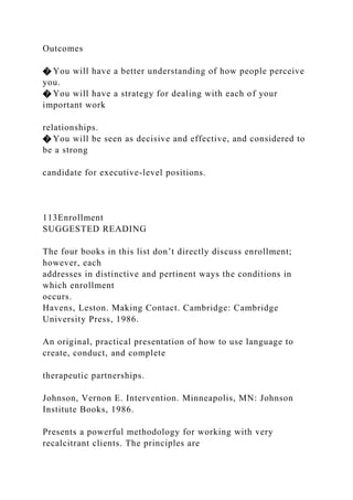 Outcomes
� You will have a better understanding of how people perceive
you.
� You will have a strategy for dealing with each of your
important work
relationships.
� You will be seen as decisive and effective, and considered to
be a strong
candidate for executive-level positions.
113Enrollment
SUGGESTED READING
The four books in this list don’t directly discuss enrollment;
however, each
addresses in distinctive and pertinent ways the conditions in
which enrollment
occurs.
Havens, Leston. Making Contact. Cambridge: Cambridge
University Press, 1986.
An original, practical presentation of how to use language to
create, conduct, and complete
therapeutic partnerships.
Johnson, Vernon E. Intervention. Minneapolis, MN: Johnson
Institute Books, 1986.
Presents a powerful methodology for working with very
recalcitrant clients. The principles are
 