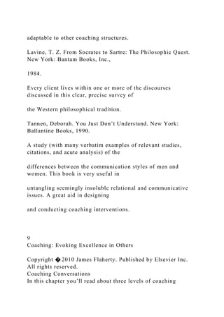 adaptable to other coaching structures.
Lavine, T. Z. From Socrates to Sartre: The Philosophic Quest.
New York: Bantam Books, Inc.,
1984.
Every client lives within one or more of the discourses
discussed in this clear, precise survey of
the Western philosophical tradition.
Tannen, Deborah. You Just Don’t Understand. New York:
Ballantine Books, 1990.
A study (with many verbatim examples of relevant studies,
citations, and acute analysis) of the
differences between the communication styles of men and
women. This book is very useful in
untangling seemingly insoluble relational and communicative
issues. A great aid in designing
and conducting coaching interventions.
9
Coaching: Evoking Excellence in Others
Copyright � 2010 James Flaherty. Published by Elsevier Inc.
All rights reserved.
Coaching Conversations
In this chapter you’ll read about three levels of coaching
 