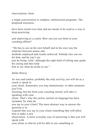 interventions, from
a single conversation to complex, multisession programs. The
proposed structures
have been tested over time and are meant to be used as a way to
keep practicing
and improving as a coach. How can you use them in your
coaching efforts?
‘‘He has to see on his own behalf and in his own way the
relations between means and
methods employed and results achieved. Nobody else can see
for him, and he can’t see
just by being ‘told,’ although the right kind of telling may guide
his seeing and thus help
him to see what he needs to see.’’
dJohn Dewey
As was said earlier, probably the only activity you will do as a
coach is speak to
your client. Sometimes you may demonstrate, at other moments
you’ll be
listening, but the form your coaching mostly will take is
speaking with your
client. That’s why the earlier section on language has been
included. So what do
you say to your client? The most abstract way to answer the
question is to
respond that you say to your client something that will allow
him to make a new
observation. A more everyday way of answering is that you will
speak with
your client so that he will be able to see something or
 