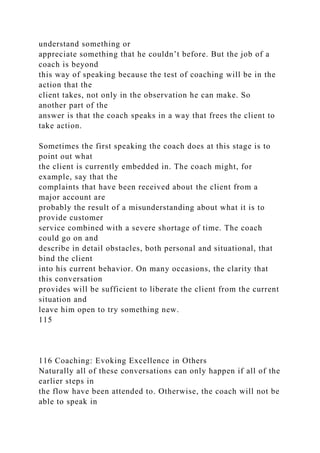 understand something or
appreciate something that he couldn’t before. But the job of a
coach is beyond
this way of speaking because the test of coaching will be in the
action that the
client takes, not only in the observation he can make. So
another part of the
answer is that the coach speaks in a way that frees the client to
take action.
Sometimes the first speaking the coach does at this stage is to
point out what
the client is currently embedded in. The coach might, for
example, say that the
complaints that have been received about the client from a
major account are
probably the result of a misunderstanding about what it is to
provide customer
service combined with a severe shortage of time. The coach
could go on and
describe in detail obstacles, both personal and situational, that
bind the client
into his current behavior. On many occasions, the clarity that
this conversation
provides will be sufficient to liberate the client from the current
situation and
leave him open to try something new.
115
116 Coaching: Evoking Excellence in Others
Naturally all of these conversations can only happen if all of the
earlier steps in
the flow have been attended to. Otherwise, the coach will not be
able to speak in
 