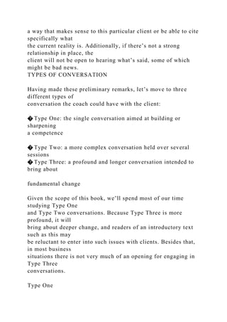 a way that makes sense to this particular client or be able to cite
specifically what
the current reality is. Additionally, if there’s not a strong
relationship in place, the
client will not be open to hearing what’s said, some of which
might be bad news.
TYPES OF CONVERSATION
Having made these preliminary remarks, let’s move to three
different types of
conversation the coach could have with the client:
� Type One: the single conversation aimed at building or
sharpening
a competence
� Type Two: a more complex conversation held over several
sessions
� Type Three: a profound and longer conversation intended to
bring about
fundamental change
Given the scope of this book, we’ll spend most of our time
studying Type One
and Type Two conversations. Because Type Three is more
profound, it will
bring about deeper change, and readers of an introductory text
such as this may
be reluctant to enter into such issues with clients. Besides that,
in most business
situations there is not very much of an opening for engaging in
Type Three
conversations.
Type One
 