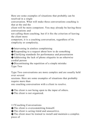 Here are some examples of situations that probably can be
resolved in a single
conversation. What will make these conversations coaching is
that at the end the
client will be more competent. You may already be having these
conversations and
not calling them coaching, but if it fits the criterion of leaving
the client more
competent, it is a coaching conversation, regardless of its
simplicity or complexity.
� Intervening in aimless complaining
� Responding to a request about how to do something
� Clarifying standards for performance and presentation
� Addressing the lack of phone etiquette in an otherwise
cordial person
� Discontinuing the repetition of a simple mistake
Type Two
Type Two conversations are more complex and are usually held
over several
sessions. Here are some examples of situations that probably
require more than
one coaching conversation with a client to resolve.
� The client is not being open to the input of others.
� The client is not organized.
117Coaching Conversations
� The client is overcommitting himself.
� The client is acting timid and unassertive.
� The client must be trained to install and maintain a complex
piece of
 