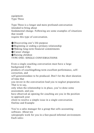equipment.
Type Three
Type Three is a longer and more profound conversation
intended to bring about
fundamental change. Following are some examples of situations
that would
require this type of conversation.
� Discovering one’s life purpose
� Beginning or ending a primary relationship
� Making long-term financial commitments
� Career change
� Raising children
TYPE ONE: SINGLE CONVERSATIONS
Even a single coaching conversation must have a large
background if the
products of coachingdlong-term excellent performance, self-
correction, and
self-generationdare to be produced. Don’t let the short duration
of time that
you invest in the conversation lead you to neglect preparation.
That is to say,
only when the relationship is in place, you’ve done some
assessment, and you
have observed an opening for coaching are you in the position
to approach your
client to resolve a simple issue in a single conversation.
Outline and Example
You’re a sales manager for a group that sells accounting
software. About ten
salespeople work for you in a fast-paced informal environment.
Each sales-
 