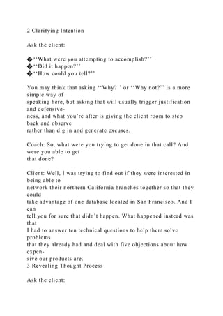 2 Clarifying Intention
Ask the client:
� ‘‘What were you attempting to accomplish?’’
� ‘‘Did it happen?’’
� ‘‘How could you tell?’’
You may think that asking ‘‘Why?’’ or ‘‘Why not?’’ is a more
simple way of
speaking here, but asking that will usually trigger justification
and defensive-
ness, and what you’re after is giving the client room to step
back and observe
rather than dig in and generate excuses.
Coach: So, what were you trying to get done in that call? And
were you able to get
that done?
Client: Well, I was trying to find out if they were interested in
being able to
network their northern California branches together so that they
could
take advantage of one database located in San Francisco. And I
can
tell you for sure that didn’t happen. What happened instead was
that
I had to answer ten technical questions to help them solve
problems
that they already had and deal with five objections about how
expen-
sive our products are.
3 Revealing Thought Process
Ask the client:
 