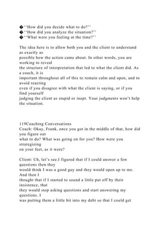 � ‘‘How did you decide what to do?’’
� ‘‘How did you analyze the situation?’’
� ‘‘What were you feeling at the time?’’
The idea here is to allow both you and the client to understand
as exactly as
possible how the action came about. In other words, you are
working to reveal
the structure of interpretation that led to what the client did. As
a coach, it is
important throughout all of this to remain calm and open, and to
avoid reacting
even if you disagree with what the client is saying, or if you
find yourself
judging the client as stupid or inept. Your judgments won’t help
the situation.
119Coaching Conversations
Coach: Okay, Frank, once you got in the middle of that, how did
you figure out
what to do? What was going on for you? How were you
strategizing
on your feet, as it were?
Client: Uh, let’s see.I figured that if I could answer a few
questions then they
would think I was a good guy and they would open up to me.
And then I
thought that if I started to sound a little put off by their
insistence, that
they would stop asking questions and start answering my
questions. I
was putting them a little bit into my debt so that I could get
 