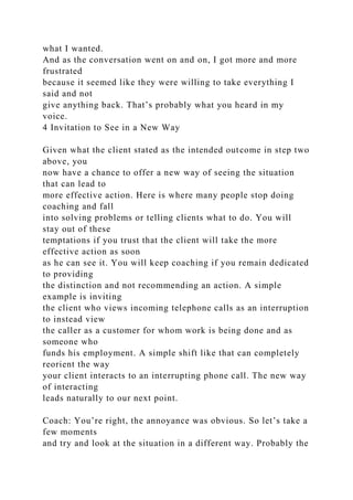 what I wanted.
And as the conversation went on and on, I got more and more
frustrated
because it seemed like they were willing to take everything I
said and not
give anything back. That’s probably what you heard in my
voice.
4 Invitation to See in a New Way
Given what the client stated as the intended outcome in step two
above, you
now have a chance to offer a new way of seeing the situation
that can lead to
more effective action. Here is where many people stop doing
coaching and fall
into solving problems or telling clients what to do. You will
stay out of these
temptations if you trust that the client will take the more
effective action as soon
as he can see it. You will keep coaching if you remain dedicated
to providing
the distinction and not recommending an action. A simple
example is inviting
the client who views incoming telephone calls as an interruption
to instead view
the caller as a customer for whom work is being done and as
someone who
funds his employment. A simple shift like that can completely
reorient the way
your client interacts to an interrupting phone call. The new way
of interacting
leads naturally to our next point.
Coach: You’re right, the annoyance was obvious. So let’s take a
few moments
and try and look at the situation in a different way. Probably the
 