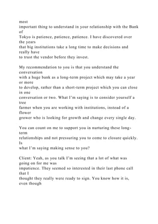 most
important thing to understand in your relationship with the Bank
of
Tokyo is patience, patience, patience. I have discovered over
the years
that big institutions take a long time to make decisions and
really have
to trust the vendor before they invest.
My recommendation to you is that you understand the
conversation
with a huge bank as a long-term project which may take a year
or more
to develop, rather than a short-term project which you can close
in one
conversation or two. What I’m saying is to consider yourself a
tree
farmer when you are working with institutions, instead of a
flower
grower who is looking for growth and change every single day.
You can count on me to support you in nurturing these long-
term
relationships and not pressuring you to come to closure quickly.
Is
what I’m saying making sense to you?
Client: Yeah, as you talk I’m seeing that a lot of what was
going on for me was
impatience. They seemed so interested in their last phone call
that I
thought they really were ready to sign. You know how it is,
even though
 