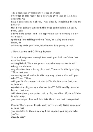 120 Coaching: Evoking Excellence in Others
I’ve been in this racket for a year and even though it’s not a
deal until we
have a contract and a check, I was already imagining driving the
new car
that I was going to get from this huge commission. So yeah,
yeah, yeah,
I’ll be more patient and I do appreciate your not being on my
case about
spending time talking to these folks, or taking them out to
lunch, or
answering their questions, or whatever it is going to take.
5 New Actions and Offering Support
Stay with steps one through four until you feel confident that
each has been
accomplished. Then ask your client what new action he will
take given the new
way the situation is being observed. You can do this by asking,
‘‘Now that you
are seeing the situation in this new way, what action will you
take?’’ and ‘‘How
will you be able to correct yourself in the future so that your
actions are
consistent with your new observation?’’ Additionally, you can
be sure that you
will strengthen your partnership with your client if you ask him
in what ways
you can support him and then take the action that is requested.
Coach: That’s great, Frank, and you’ve already listed some new
actions that
you can take. Is there any way I can support you beyond what
you’ve
already said?
 
