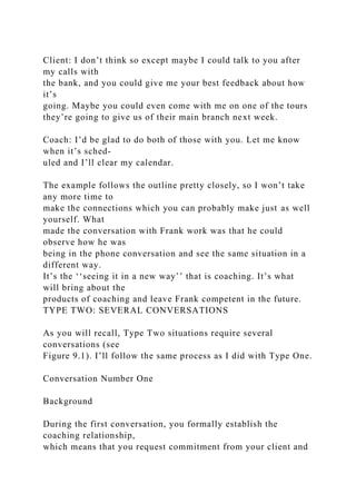 Client: I don’t think so except maybe I could talk to you after
my calls with
the bank, and you could give me your best feedback about how
it’s
going. Maybe you could even come with me on one of the tours
they’re going to give us of their main branch next week.
Coach: I’d be glad to do both of those with you. Let me know
when it’s sched-
uled and I’ll clear my calendar.
The example follows the outline pretty closely, so I won’t take
any more time to
make the connections which you can probably make just as well
yourself. What
made the conversation with Frank work was that he could
observe how he was
being in the phone conversation and see the same situation in a
different way.
It’s the ‘‘seeing it in a new way’’ that is coaching. It’s what
will bring about the
products of coaching and leave Frank competent in the future.
TYPE TWO: SEVERAL CONVERSATIONS
As you will recall, Type Two situations require several
conversations (see
Figure 9.1). I’ll follow the same process as I did with Type One.
Conversation Number One
Background
During the first conversation, you formally establish the
coaching relationship,
which means that you request commitment from your client and
 