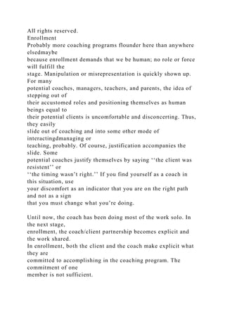 All rights reserved.
Enrollment
Probably more coaching programs flounder here than anywhere
elsedmaybe
because enrollment demands that we be human; no role or force
will fulfill the
stage. Manipulation or misrepresentation is quickly shown up.
For many
potential coaches, managers, teachers, and parents, the idea of
stepping out of
their accustomed roles and positioning themselves as human
beings equal to
their potential clients is uncomfortable and disconcerting. Thus,
they easily
slide out of coaching and into some other mode of
interactingdmanaging or
teaching, probably. Of course, justification accompanies the
slide. Some
potential coaches justify themselves by saying ‘‘the client was
resistent’’ or
‘‘the timing wasn’t right.’’ If you find yourself as a coach in
this situation, use
your discomfort as an indicator that you are on the right path
and not as a sign
that you must change what you’re doing.
Until now, the coach has been doing most of the work solo. In
the next stage,
enrollment, the coach/client partnership becomes explicit and
the work shared.
In enrollment, both the client and the coach make explicit what
they are
committed to accomplishing in the coaching program. The
commitment of one
member is not sufficient.
 