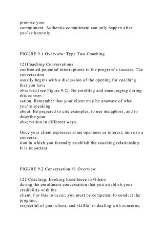 promise your
commitment. Authentic commitment can only happen after
you’ve honestly
FIGURE 9.1 Overview: Type Two Coaching
121Coaching Conversations
confronted potential interruptions to the program’s success. The
conversation
usually begins with a discussion of the opening for coaching
that you have
observed (see Figure 9.2). Be enrolling and encouraging during
this conver-
sation. Remember that your client may be unaware of what
you’re speaking
about. Be prepared to cite examples, to use metaphors, and to
describe your
observation in different ways.
Once your client expresses some openness or interest, move to a
conversa-
tion in which you formally establish the coaching relationship.
It is important
FIGURE 9.2 Conversation #1 Overview
122 Coaching: Evoking Excellence in Others
during the enrollment conversation that you establish your
credibility with the
client. For this to occur, you must be competent to conduct the
program,
respectful of your client, and skillful in dealing with concerns,
 