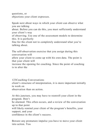 questions, or
objections your client expresses.
Speak next about ways in which your client can observe what
you are talking
about. Before you can do this, you must sufficiently understand
your client’s way
of observing. Use one of the assessment models to determine
this. It is perfectly
fine for the client not to completely understand what you’re
talking about.
The self-observation exercise that you assign during this
conversation will
allow your client to come up with his own data. The point is
that your client will
increase the opening for coaching. Since the point of coaching
is to alter the
123Coaching Conversations
client’s structure of interpretation, it is more important initially
to work on
observation than on action.
At this juncture, you may have to reenroll your client in the
program. Don’t
be alarmed. This often occurs, and a review of the conversation
up to that point
will likely remind your client of the program’s benefits, your
support, and your
confidence in the client’s success.
Beware any premature impulse you have to move your client
into action. You
 