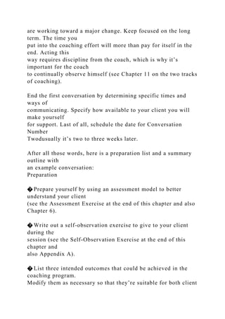 are working toward a major change. Keep focused on the long
term. The time you
put into the coaching effort will more than pay for itself in the
end. Acting this
way requires discipline from the coach, which is why it’s
important for the coach
to continually observe himself (see Chapter 11 on the two tracks
of coaching).
End the first conversation by determining specific times and
ways of
communicating. Specify how available to your client you will
make yourself
for support. Last of all, schedule the date for Conversation
Number
Twodusually it’s two to three weeks later.
After all those words, here is a preparation list and a summary
outline with
an example conversation:
Preparation
� Prepare yourself by using an assessment model to better
understand your client
(see the Assessment Exercise at the end of this chapter and also
Chapter 6).
� Write out a self-observation exercise to give to your client
during the
session (see the Self-Observation Exercise at the end of this
chapter and
also Appendix A).
� List three intended outcomes that could be achieved in the
coaching program.
Modify them as necessary so that they’re suitable for both client
 