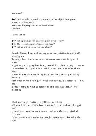 and coach.
� Consider what questions, concerns, or objections your
potential client may
have and be prepared to address them.
Outline
Introduction
� What openings for coaching have you seen?
� Is the client open to being coached?
� What could happen for the client?
Coach: Susan, I noticed during your presentation in our staff
meeting on
Tuesday that there were some awkward moments for you. I
know I
might be putting my foot in my mouth here, but during the ques-
tion-and-answer period it seemed to me that there were times
when
you didn’t know what to say or, to be more exact, you really
weren’t
very open to what the questioner was saying. It seemed as if you
had
already come to your conclusions and that was that. Now I
might be
124 Coaching: Evoking Excellence in Others
off base here, but that’s how it seemed to me and as I thought
back I
remembered some other times when I saw the same kind of
interac-
tions between you and other people on our team. So, what do
you
 