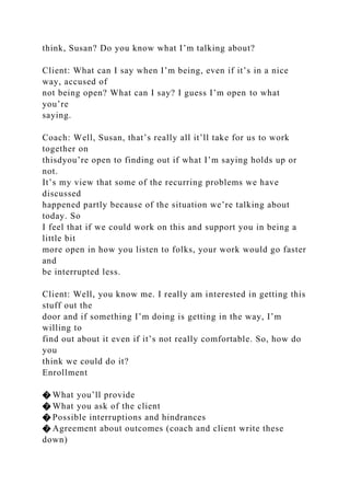 think, Susan? Do you know what I’m talking about?
Client: What can I say when I’m being, even if it’s in a nice
way, accused of
not being open? What can I say? I guess I’m open to what
you’re
saying.
Coach: Well, Susan, that’s really all it’ll take for us to work
together on
thisdyou’re open to finding out if what I’m saying holds up or
not.
It’s my view that some of the recurring problems we have
discussed
happened partly because of the situation we’re talking about
today. So
I feel that if we could work on this and support you in being a
little bit
more open in how you listen to folks, your work would go faster
and
be interrupted less.
Client: Well, you know me. I really am interested in getting this
stuff out the
door and if something I’m doing is getting in the way, I’m
willing to
find out about it even if it’s not really comfortable. So, how do
you
think we could do it?
Enrollment
� What you’ll provide
� What you ask of the client
� Possible interruptions and hindrances
� Agreement about outcomes (coach and client write these
down)
 