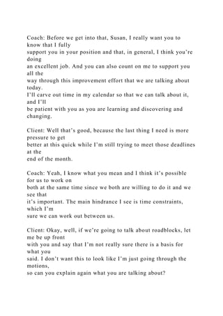 Coach: Before we get into that, Susan, I really want you to
know that I fully
support you in your position and that, in general, I think you’re
doing
an excellent job. And you can also count on me to support you
all the
way through this improvement effort that we are talking about
today.
I’ll carve out time in my calendar so that we can talk about it,
and I’ll
be patient with you as you are learning and discovering and
changing.
Client: Well that’s good, because the last thing I need is more
pressure to get
better at this quick while I’m still trying to meet those deadlines
at the
end of the month.
Coach: Yeah, I know what you mean and I think it’s possible
for us to work on
both at the same time since we both are willing to do it and we
see that
it’s important. The main hindrance I see is time constraints,
which I’m
sure we can work out between us.
Client: Okay, well, if we’re going to talk about roadblocks, let
me be up front
with you and say that I’m not really sure there is a basis for
what you
said. I don’t want this to look like I’m just going through the
motions,
so can you explain again what you are talking about?
 