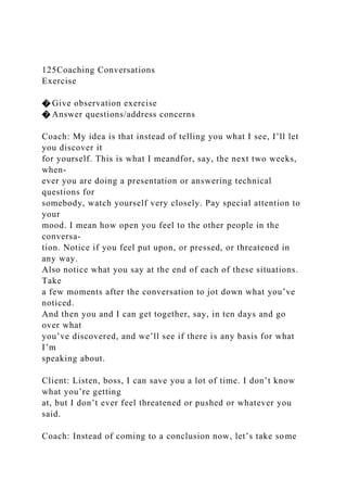125Coaching Conversations
Exercise
� Give observation exercise
� Answer questions/address concerns
Coach: My idea is that instead of telling you what I see, I’ll let
you discover it
for yourself. This is what I meandfor, say, the next two weeks,
when-
ever you are doing a presentation or answering technical
questions for
somebody, watch yourself very closely. Pay special attention to
your
mood. I mean how open you feel to the other people in the
conversa-
tion. Notice if you feel put upon, or pressed, or threatened in
any way.
Also notice what you say at the end of each of these situations.
Take
a few moments after the conversation to jot down what you’ve
noticed.
And then you and I can get together, say, in ten days and go
over what
you’ve discovered, and we’ll see if there is any basis for what
I’m
speaking about.
Client: Listen, boss, I can save you a lot of time. I don’t know
what you’re getting
at, but I don’t ever feel threatened or pushed or whatever you
said.
Coach: Instead of coming to a conclusion now, let’s take some
 