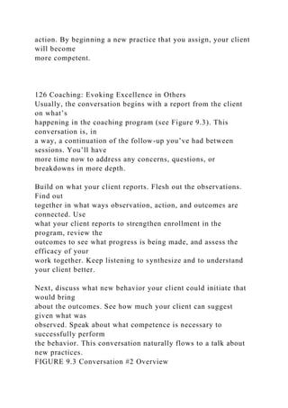 action. By beginning a new practice that you assign, your client
will become
more competent.
126 Coaching: Evoking Excellence in Others
Usually, the conversation begins with a report from the client
on what’s
happening in the coaching program (see Figure 9.3). This
conversation is, in
a way, a continuation of the follow-up you’ve had between
sessions. You’ll have
more time now to address any concerns, questions, or
breakdowns in more depth.
Build on what your client reports. Flesh out the observations.
Find out
together in what ways observation, action, and outcomes are
connected. Use
what your client reports to strengthen enrollment in the
program, review the
outcomes to see what progress is being made, and assess the
efficacy of your
work together. Keep listening to synthesize and to understand
your client better.
Next, discuss what new behavior your client could initiate that
would bring
about the outcomes. See how much your client can suggest
given what was
observed. Speak about what competence is necessary to
successfully perform
the behavior. This conversation naturally flows to a talk about
new practices.
FIGURE 9.3 Conversation #2 Overview
 