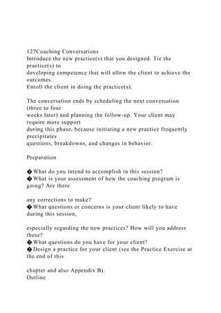 127Coaching Conversations
Introduce the new practice(s) that you designed. Tie the
practice(s) to
developing competence that will allow the client to achieve the
outcomes.
Enroll the client in doing the practice(s).
The conversation ends by scheduling the next conversation
(three to four
weeks later) and planning the follow-up. Your client may
require more support
during this phase, because initiating a new practice frequently
precipitates
questions, breakdowns, and changes in behavior.
Preparation
� What do you intend to accomplish in this session?
� What is your assessment of how the coaching program is
going? Are there
any corrections to make?
� What questions or concerns is your client likely to have
during this session,
especially regarding the new practices? How will you address
these?
� What questions do you have for your client?
� Design a practice for your client (see the Practice Exercise at
the end of this
chapter and also Appendix B).
Outline
 