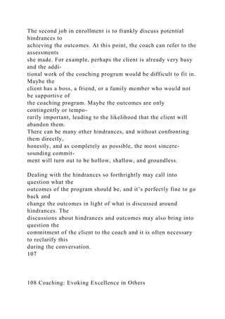 The second job in enrollment is to frankly discuss potential
hindrances to
achieving the outcomes. At this point, the coach can refer to the
assessments
she made. For example, perhaps the client is already very busy
and the addi-
tional work of the coaching program would be difficult to fit in.
Maybe the
client has a boss, a friend, or a family member who would not
be supportive of
the coaching program. Maybe the outcomes are only
contingently or tempo-
rarily important, leading to the likelihood that the client will
abandon them.
There can be many other hindrances, and without confronting
them directly,
honestly, and as completely as possible, the most sincere-
sounding commit-
ment will turn out to be hollow, shallow, and groundless.
Dealing with the hindrances so forthrightly may call into
question what the
outcomes of the program should be, and it’s perfectly fine to go
back and
change the outcomes in light of what is discussed around
hindrances. The
discussions about hindrances and outcomes may also bring into
question the
commitment of the client to the coach and it is often necessary
to reclarify this
during the conversation.
107
108 Coaching: Evoking Excellence in Others
 