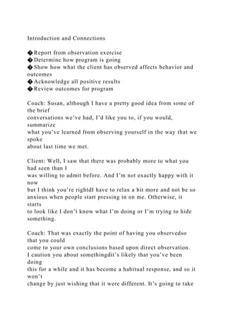 Introduction and Connections
� Report from observation exercise
� Determine how program is going
� Show how what the client has observed affects behavior and
outcomes
� Acknowledge all positive results
� Review outcomes for program
Coach: Susan, although I have a pretty good idea from some of
the brief
conversations we’ve had, I’d like you to, if you would,
summarize
what you’ve learned from observing yourself in the way that we
spoke
about last time we met.
Client: Well, I saw that there was probably more to what you
had seen than I
was willing to admit before. And I’m not exactly happy with it
now
but I think you’re rightdI have to relax a bit more and not be so
anxious when people start pressing in on me. Otherwise, it
starts
to look like I don’t know what I’m doing or I’m trying to hide
something.
Coach: That was exactly the point of having you observedso
that you could
come to your own conclusions based upon direct observation.
I caution you about somethingdit’s likely that you’ve been
doing
this for a while and it has become a habitual response, and so it
won’t
change by just wishing that it were different. It’s going to take
 