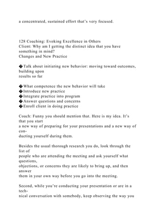 a concentrated, sustained effort that’s very focused.
128 Coaching: Evoking Excellence in Others
Client: Why am I getting the distinct idea that you have
something in mind?
Changes and New Practice
� Talk about initiating new behavior: moving toward outcomes,
building upon
results so far
� What competence the new behavior will take
� Introduce new practice
� Integrate practice into program
� Answer questions and concerns
� Enroll client in doing practice
Coach: Funny you should mention that. Here is my idea. It’s
that you start
a new way of preparing for your presentations and a new way of
con-
ducting yourself during them.
Besides the usual thorough research you do, look through the
list of
people who are attending the meeting and ask yourself what
questions,
objections, or concerns they are likely to bring up, and then
answer
them in your own way before you go into the meeting.
Second, while you’re conducting your presentation or are in a
tech-
nical conversation with somebody, keep observing the way you
 