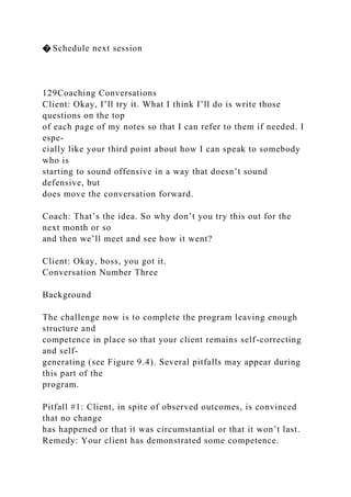 � Schedule next session
129Coaching Conversations
Client: Okay, I’ll try it. What I think I’ll do is write those
questions on the top
of each page of my notes so that I can refer to them if needed. I
espe-
cially like your third point about how I can speak to somebody
who is
starting to sound offensive in a way that doesn’t sound
defensive, but
does move the conversation forward.
Coach: That’s the idea. So why don’t you try this out for the
next month or so
and then we’ll meet and see how it went?
Client: Okay, boss, you got it.
Conversation Number Three
Background
The challenge now is to complete the program leaving enough
structure and
competence in place so that your client remains self-correcting
and self-
generating (see Figure 9.4). Several pitfalls may appear during
this part of the
program.
Pitfall #1: Client, in spite of observed outcomes, is convinced
that no change
has happened or that it was circumstantial or that it won’t last.
Remedy: Your client has demonstrated some competence.
 